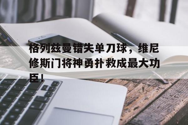 格列兹曼错失单刀球，维尼修斯门将神勇扑救成最大功臣！的简单介绍